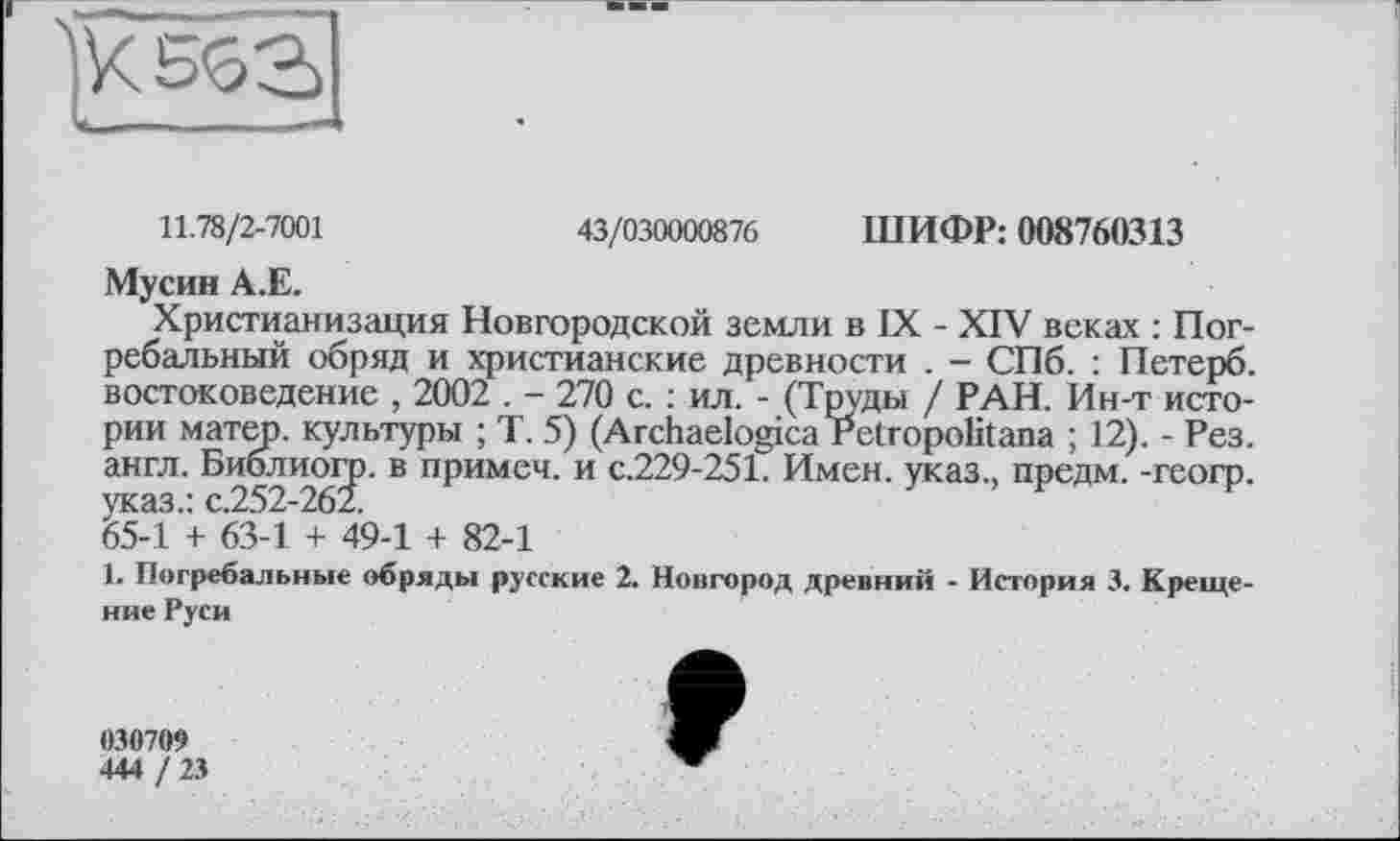 ﻿11.78/2-7001	43/030000876 ШИФР: 008760313
Мусин А.Е.
Христианизация Новгородской земли в IX - XIV веках : Погребальный обряд и христианские древности . - СПб. : Петерб. востоковедение , 2002 . - 270 с. : ил. - (Труды / РАН. Ин-т истории матер, культуры ; Т. 5) (Archaelogica Petropolitana ; 12). - Рез. англ. Библиогр. В пРимеч’ и с-229-251. Имен, указ., предм. -геогр. ^54 + 63-1 + 49-1 + 82-1
1. Погребальные обряды русские 2. Новгород древний - История 3. Крещение Руси
030709
444 / 23